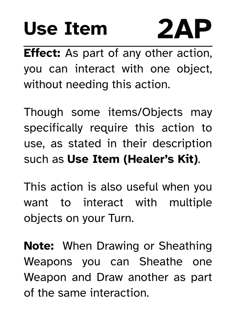 Action Card Use Item AP Cost: 2AP Effect: As part of any other action, you can interact with one object, without needing this action. Though some objects may specifically require this action to use stated in their description such as Use Item (Healer’s Kit). This action is also useful when you want to interact with multiple objects on your Turn. Note: When Drawing or Sheathing Weapons you can Sheathe one Weapon and Draw another as part of the same interaction.